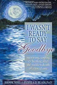 I Wasn't Ready to Say Goodbye: Surviving, Coping and Healing After the Sudden Death of a Loved One